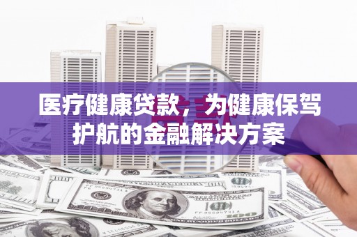 灵宝医疗健康贷款，为健康保驾护航的金融解决方案